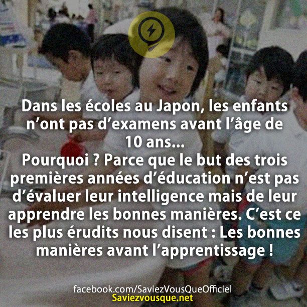 Dans les écoles au Japon, les enfants n’ont pas d’examens avant l’âge de 10 ans… Pourquoi ? Parce que le but des trois premières années d’éducation n’est pas d’évaluer leur intelligence mais de leur apprendre les bonnes manières. C’est ce les plus érudits nous disent : Les bonnes manières avant l’apprentissage !