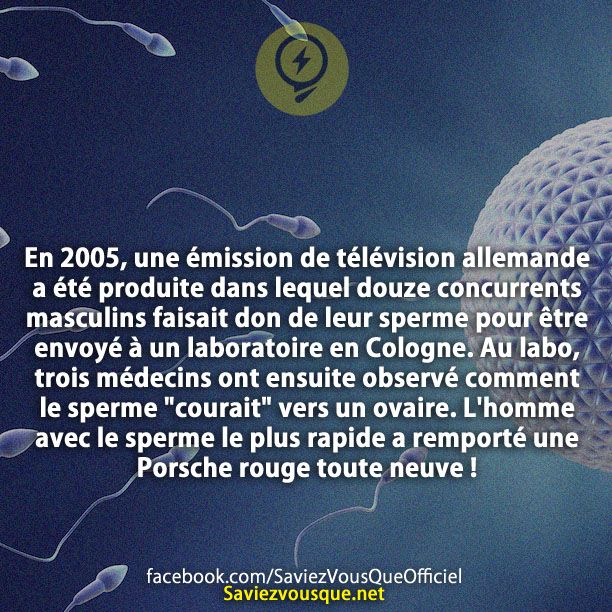 En 2005, une émission de télévision allemande a été produite dans lequel douze concurrents masculins faisait don de leur sperme pour être envoyé à un laboratoire en Cologne. Au labo, trois médecins ont ensuite observé comment le sperme &quot;courait&quot; vers un ovaire. L&#039;homme avec le sperme le plus rapide a remporté une Porsche rouge toute neuve!