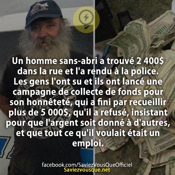 Un homme sans-abri a trouvé 2 400 $ dans la rue et l&#039;a rendu à la police. Les gens l&#039;ont su et ils ont lancé une campagne de collecte de fonds pour son honnêteté, qui a fini par recueillir plus de 5 000$, qu&#039;il a refusé, insistant pour que l&#039;argent soit donné à d&#039;autres, et que tout ce qu&#039;il voulait était un emploi.