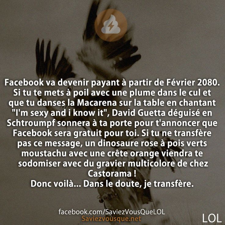 Facebook va devenir payant à partir de Février 2080. Si tu te mets à poil avec une plume dans le cul et que tu danses la Macarena sur la table en chantant &quot;I&#039;m sexy and i know it&quot;, David Guetta déguisé en Schtroumpf sonnera à ta porte pour t&#039;annoncer que Facebook sera gratuit pour toi. Si tu ne transfère pas ce message, un dinosaure rose à pois verts moustachu avec une crête orange viendra te sodomiser avec du gravier multicolore de chez Castorama ! Donc voilà... Dans le doute, je transfère.