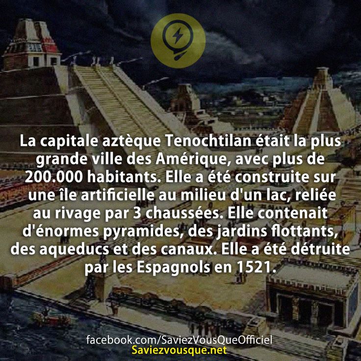 La capitale aztèque Tenochtilan était la plus grande ville des Amérique, avec plus de 200.000 habitants. Elle a été construite sur une île artificielle au milieu d&#039;un lac, reliée au rivage par 3 chaussées. Elle contenait d&#039;énormes pyramides, des jardins flottants, des aqueducs et des canaux. Elle a été détruite par les Espagnols en 1521.