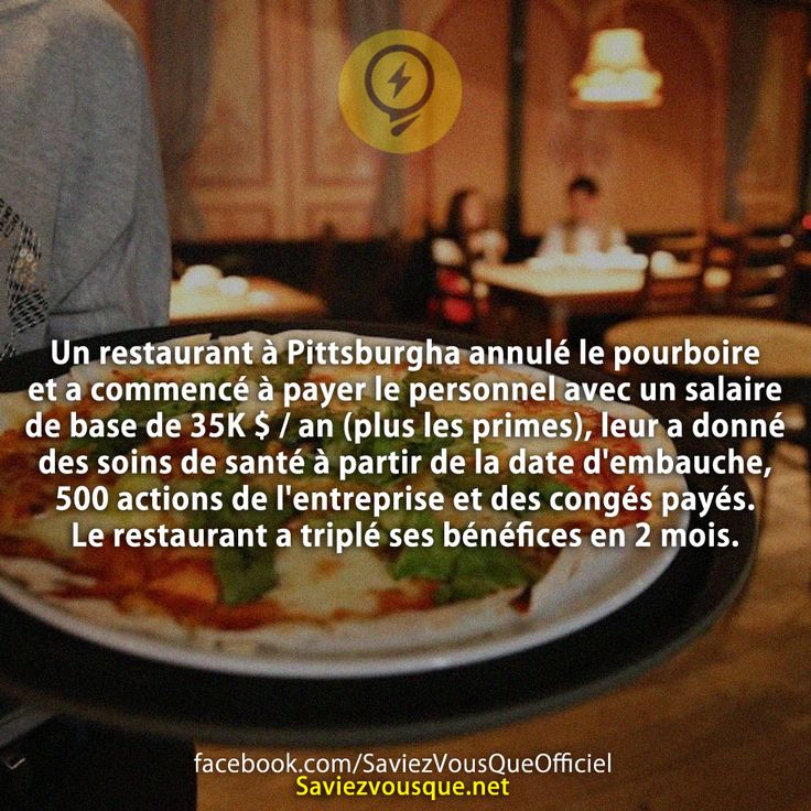 Un restaurant à Pittsburgha annulé le pourboire et a commencé à payer le personnel avec un salaire de base de 35K $ / an (plus les primes), leur a donné des soins de santé à partir de la date d&#039;embauche, 500 actions de l&#039;entreprise et des congés payés. Le restaurant a triplé ses bénéfices en 2 mois.