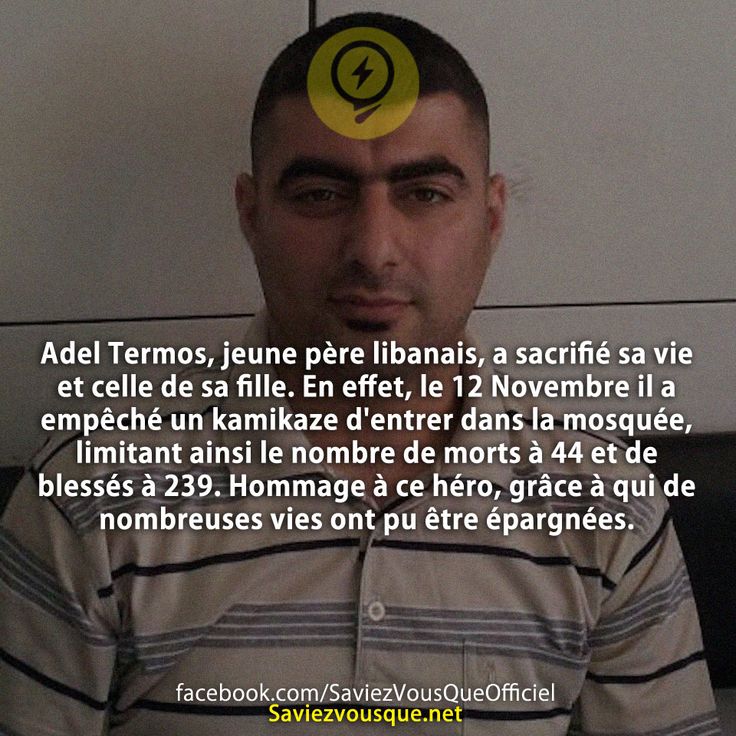 Adel Termos, jeune père libanais, a sacrifié sa vie et celle de sa fille. En effet, le 12 Novembre il a empêché un kamikaze d&#039;entrer dans la mosquée, limitant ainsi le nombre de morts à 44 et de blessés à 239. Hommage à ce héro, grâce à qui de nombreuses vies ont pu être épargnées.