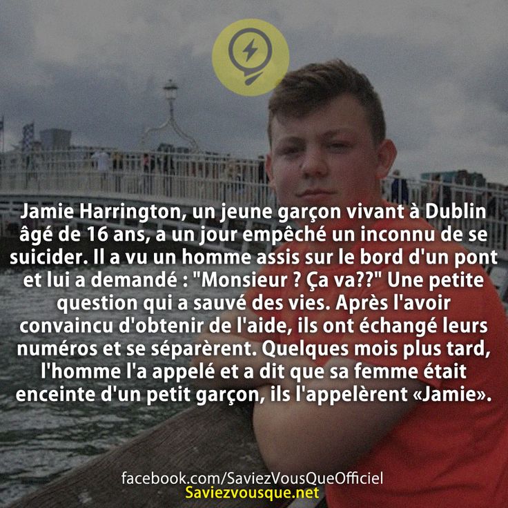 -Jamie Harrington, un jeune garçon vivant à Dublin âgé de 16 ans, a un jour empêché un inconnu de se suicider. Il a vu un homme assis sur le bord d&#039;un pont et lui a demandé : &quot; Monsieur ? Ça va??&quot; Une petite question qui a sauvé des vies. Après l&#039;avoir convaincu d&#039;obtenir de l&#039;aide, ils ont échangé leurs numéros et se séparèrent. Quelques mois plus tard, l&#039;homme l&#039;a appelé et a dit que sa femme était enceinte d&#039;un petit garçon, ils l&#039;appelèrent «Jamie».