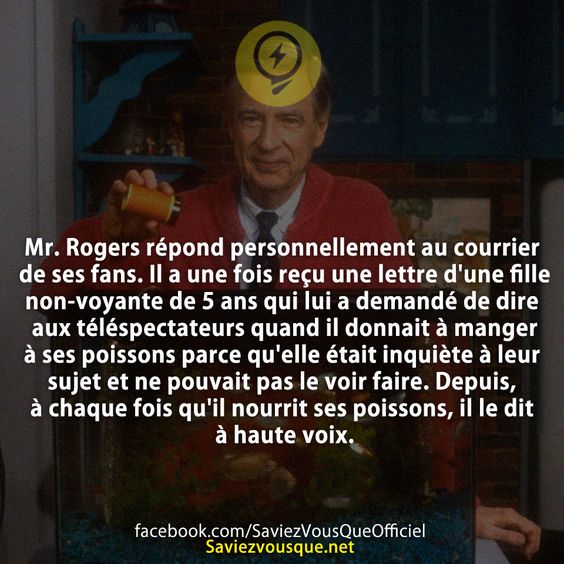 Mr. Rogers répond personnellement au courrier de ses fans. Il a une fois reçu une lettre d&#039;une fille non-voyante de 5 ans qui lui a demandé de dire aux téléspectateurs quand il donnait à manger à ses poissons parce qu&#039;elle était inquiète à leur sujet et ne pouvait pas le voir faire. Depuis, à chaque fois qu&#039;il nourrit ses poissons, il le dit à haute voix.