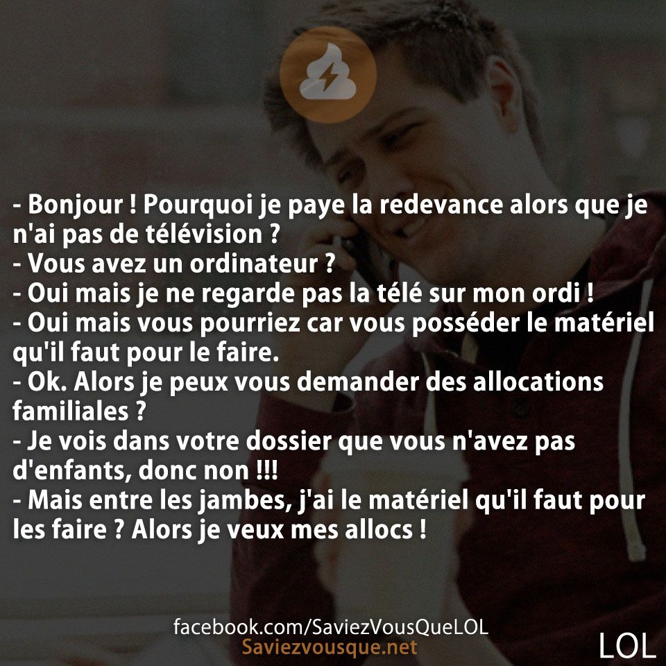 - Bonjour ! Pourquoi je paye la redevance alors que je n'ai pas de télévision ? - Vous avez un ordinateur ? - Oui mais je ne regarde pas la télé sur mon ordi ! - Oui mais vous pourriez car vous posséder le matériel qu'il faut pour le faire. - Ok. Alors je peux vous demander des allocations familiales ? - Je vois dans votre dossier que vous n'avez pas d'enfants, donc non !!! - Mais entre les jambes, j'ai le matériel qu'il faut pour les faire ? Alors je veux mes allocs !