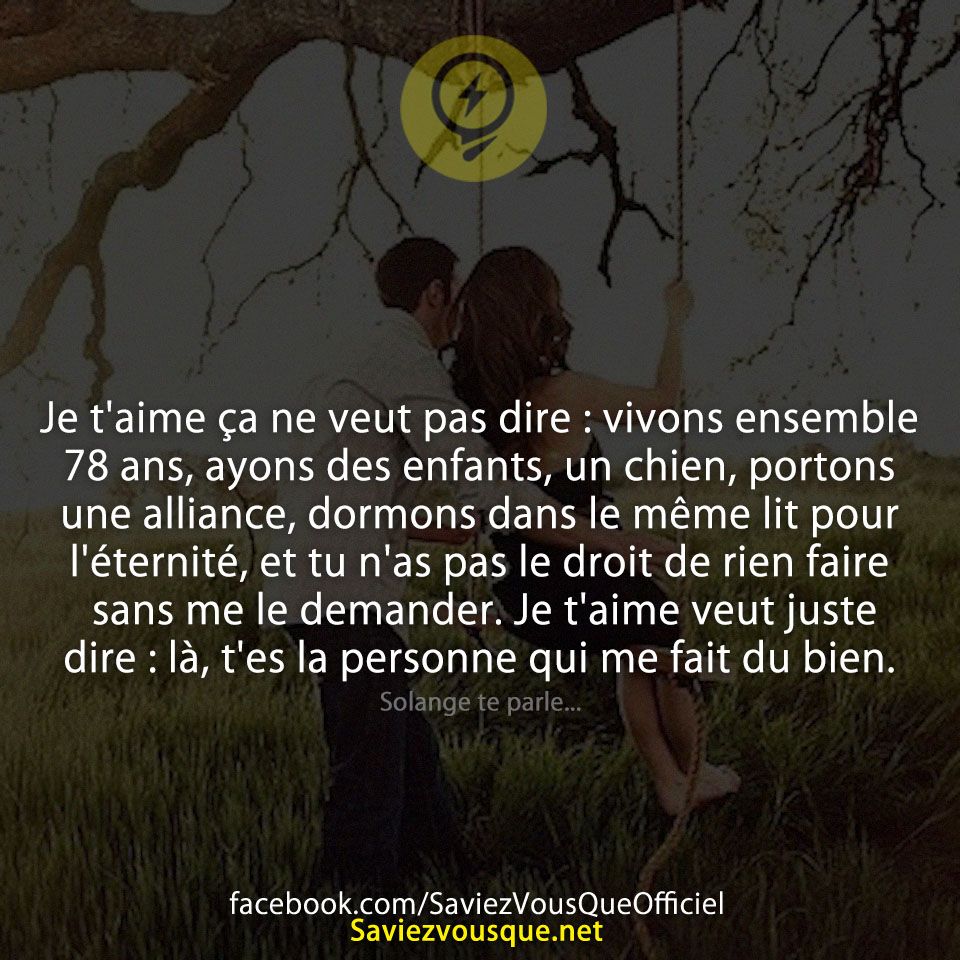 Je t&#039;aime ça ne veut pas dire : vivons ensemble 78 ans, ayons des enfants, un chien, portons une alliance, dormons dans le même lit pour l&#039;éternité, et tu n&#039;as pas le droit de rien faire sans me le demander. Je t&#039;aime veut juste dire : là, t&#039;es la personne qui me fait du bien.