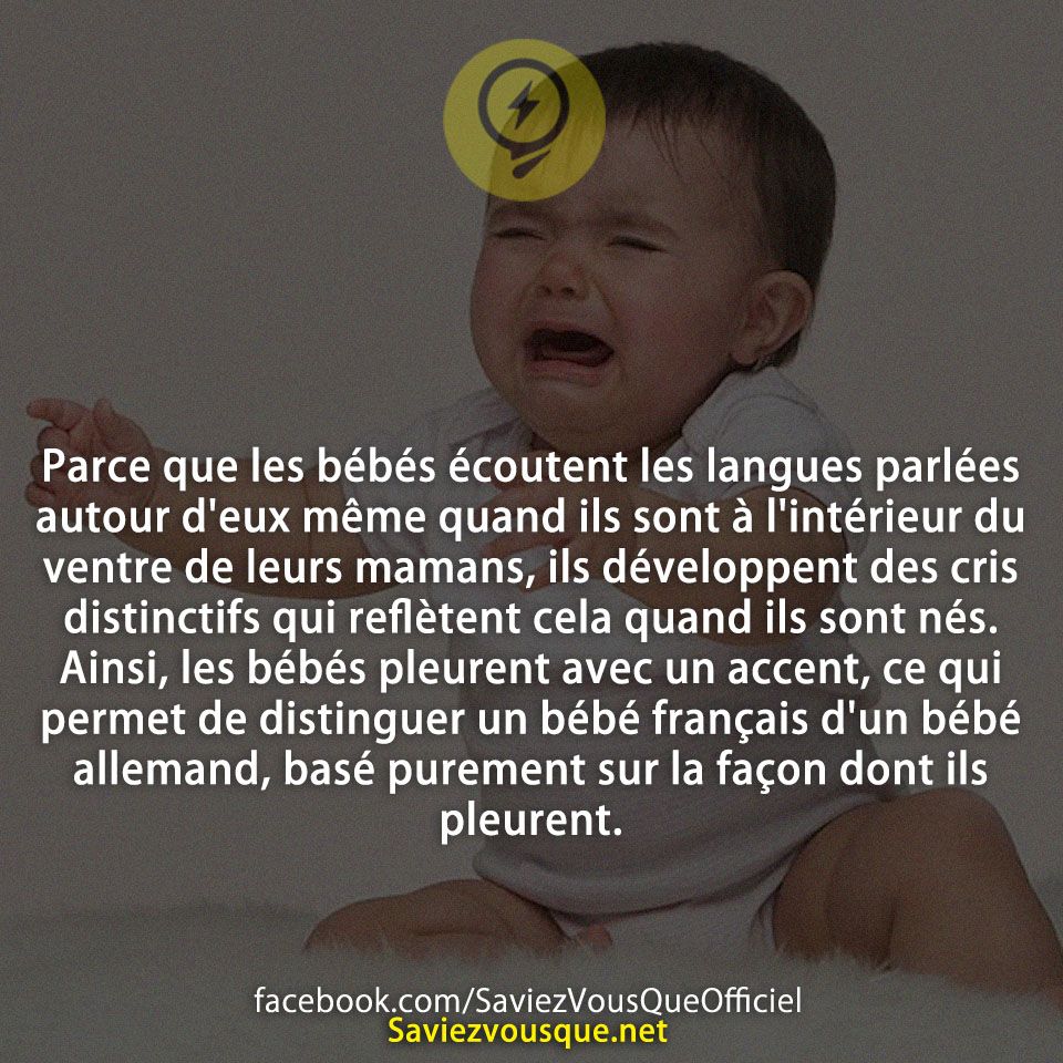Parce que les bébés écoutent les langues parlées autour d&#039;eux même quand ils sont à l&#039;intérieur du ventre de leurs mamans, ils développent des cris distinctifs qui reflètent cela quand ils sont nés. Ainsi, les bébés pleurent avec un accent, ce qui permet de distinguer un bébé français d&#039;un bébé allemand, basé purement sur la façon dont ils pleurent.