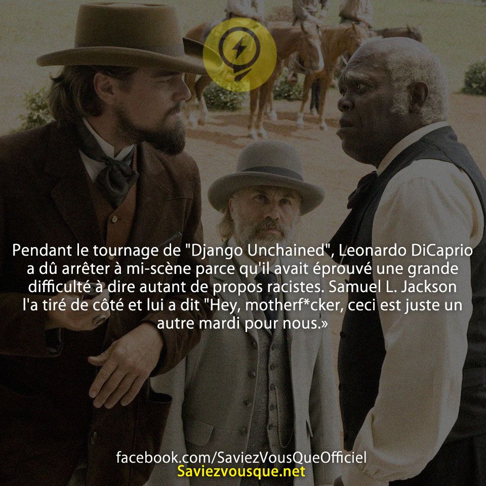 Pendant le tournage de &quot;Django Unchained&quot;, Leonardo DiCaprio a dû arrêter à mi-scène parce qu&#039;il avait éprouvé une grande difficulté à dire autant de propos racistes. Samuel L. Jackson l&#039;a tiré de côté et lui a dit &quot;Hey, motherf*cker, ceci est juste un autre mardi pour nous.»