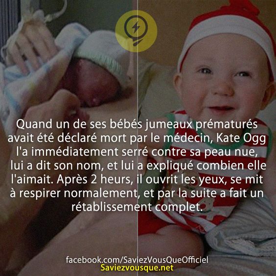 Quand un de ses bébés jumeaux prématurés avait été déclaré mort par le médecin, Kate Ogg l&#039;a immédiatement serré contre sa peau nue, lui a dit son nom, et lui a expliqué combien elle l&#039;aimait. Après 2 heurs, il ouvrit les yeux, se mit à respirer normalement, et par la suite a fait un rétablissement complet.