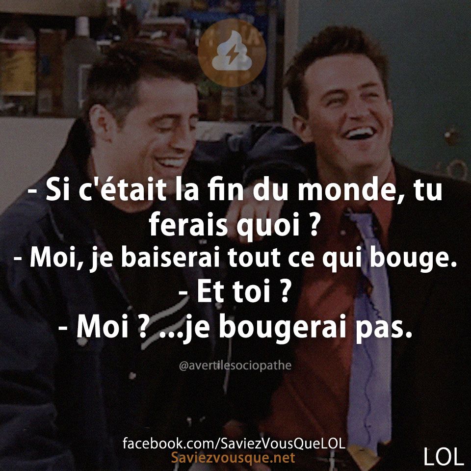 - Si c'était la fin du monde, tu ferais quoi ? - Moi, je baiserai tout ce qui bouge. - Et toi ?  - Moi ? ...je bougerai pas.