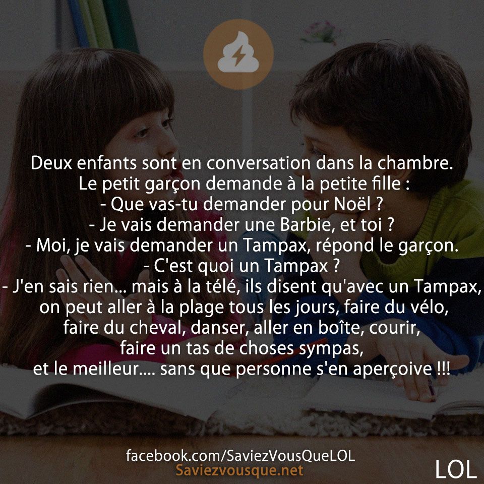 Deux enfants sont en conversation dans la chambre. Le petit garçon demande à la petite fille : - Que vas-tu demander pour Noël ? - Je vais demander une Barbie, et toi ? - Moi, je vais demander un Tampax, répond le garçon. - C&#039;est quoi un Tampax ? - J&#039;en sais rien... mais à la télé, ils disent qu&#039;avec un Tampax, on peut aller à la plage tous les jours, faire du vélo, faire du cheval, danser, aller en boîte, courir, faire un tas de choses sympas, et le meilleur.... sans que personne s&#039;en aperçoive !!!
