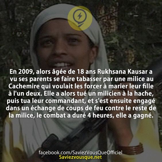 En 2009, alors âgée de 18 ans Rukhsana Kausar a vu ses parents se faire tabasser par une milice au Cachemire qui voulait les forcer à marier leur fille à l&#039;un deux. Elle a alors tué un milicien à la hache, puis tua leur commandant, et s&#039;est ensuite engagé dans un échange de coups de feu contre le reste de la milice, le combat a duré 4 heures, elle a gagné.