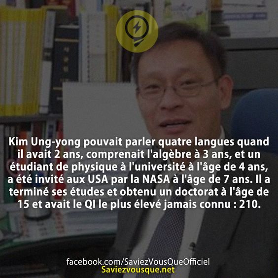 Kim Ung-yong pouvait parler quatre langues quand il avait 2 ans, comprenait l&#039;algèbre à 3 ans, et un étudiant de physique à l&#039;université à l&#039;âge de 4 ans, a été invité aux USA par la NASA à l&#039;âge de 7 ans. Il a terminé ses études et obtenu un doctorat à l&#039;âge de 15 et avait le QI le plus élevé jamais connu : 210.