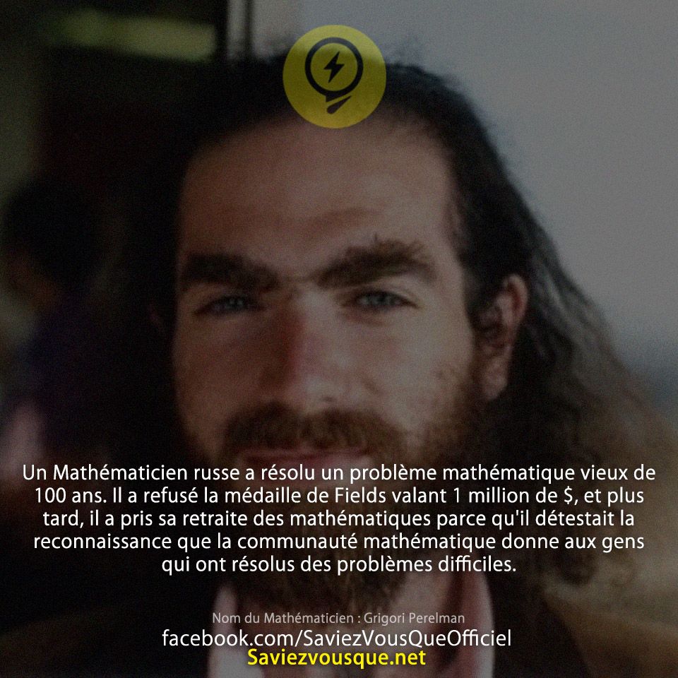Un Mathématicien russe a résolu un problème mathématique vieux de 100 ans. Il a refusé la médaille de Fields valant 1 million de $, et plus tard, il a pris sa retraite des mathématiques parce qu&#039;il détestait la reconnaissance que la communauté mathématique donne aux gens qui ont résolus des problèmes difficiles.