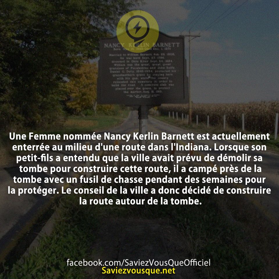 Une Femme nommée Nancy Kerlin Barnett est actuellement enterrée au milieu d&#039;une route dans l&#039;Indiana. Lorsque son petit-fils a entendu que la ville avait prévu de démolir sa tombe pour construire cette route, il a campé près de la tombe avec un fusil de chasse pendant des semaines pour la protéger. Le conseil de la ville a donc décidé de construire la route autour de la tombe.