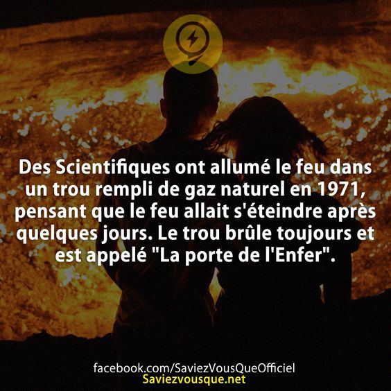 Des Scientifiques ont allumé le feu dans un trou rempli de gaz naturel en 1971, pensant que le feu allait s&#039;éteindre après quelques jours. Le trou brûle toujours et est appelé &quot;La porte de l&#039;Enfer&quot;.