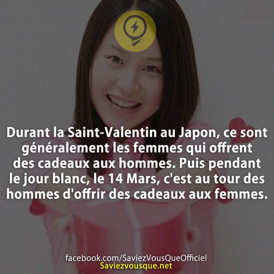 Durant la Saint-Valentin au Japon, ce sont généralement les femmes qui offrent des cadeaux aux hommes. Puis pendant le jour blanc, le 14 Mars, c&#039;est au tour des hommes d&#039;offrir des cadeaux aux femmes.