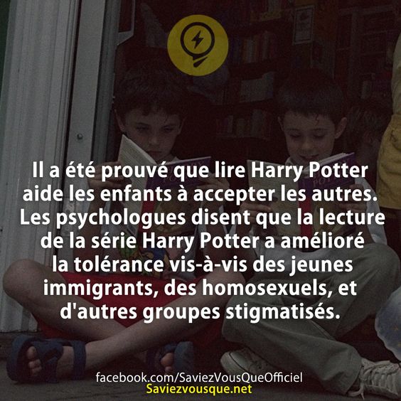 Il a été prouvé que lire Harry Potter aide les enfants à accepter les autres. Les psychologues disent que la lecture de la série Harry Potter a amélioré la tolérance vis-à-vis des jeunes immigrants, des homosexuels, et d&#039;autres groupes stigmatisés.