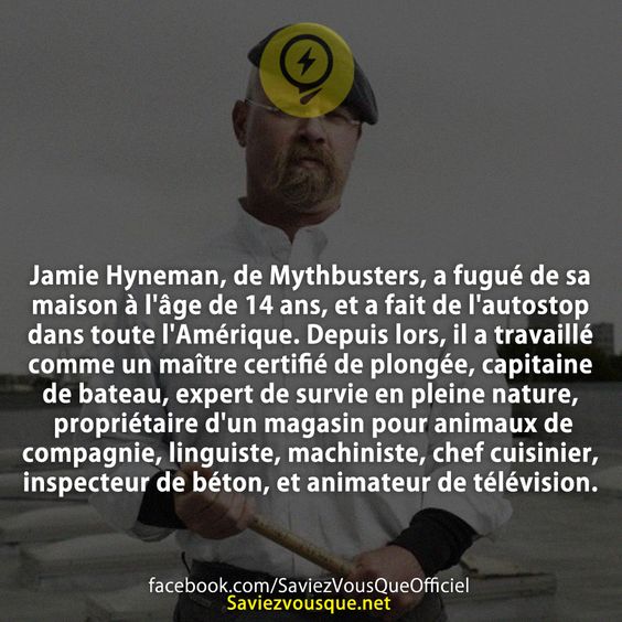Jamie Hyneman, de Mythbusters, a fugué de sa maison à l&#039;âge de 14 ans, et a fait de l&#039;autostop dans toute l&#039;Amérique. Depuis lors, il a travaillé comme un maître certifié de plongée, capitaine de bateau, expert de survie en pleine nature, propriétaire d&#039;un magasin pour animaux de compagnie, linguiste, machiniste, chef cuisinier, inspecteur de béton, et animateur de télévision.