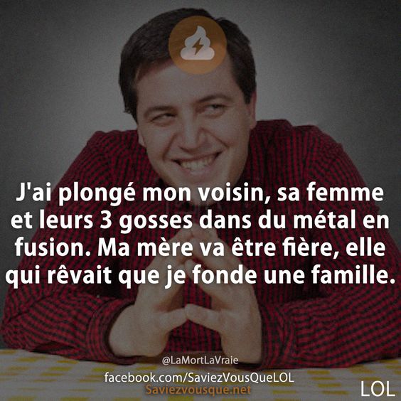 J&#039;ai plongé mon voisin, sa femme et leurs 3 gosses dans du métal en fusion. Ma mère va être fière, elle qui rêvait que je fonde une famille.
