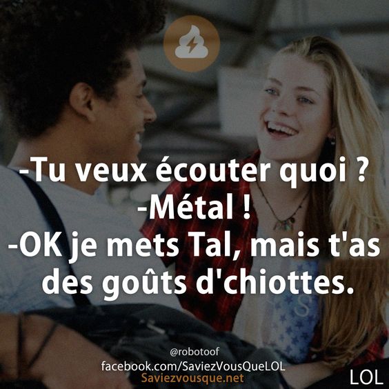 -Tu veux écouter quoi ?  -Métal !  -OK je mets Tal, mais t&#039;as des goûts d&#039;chiottes.