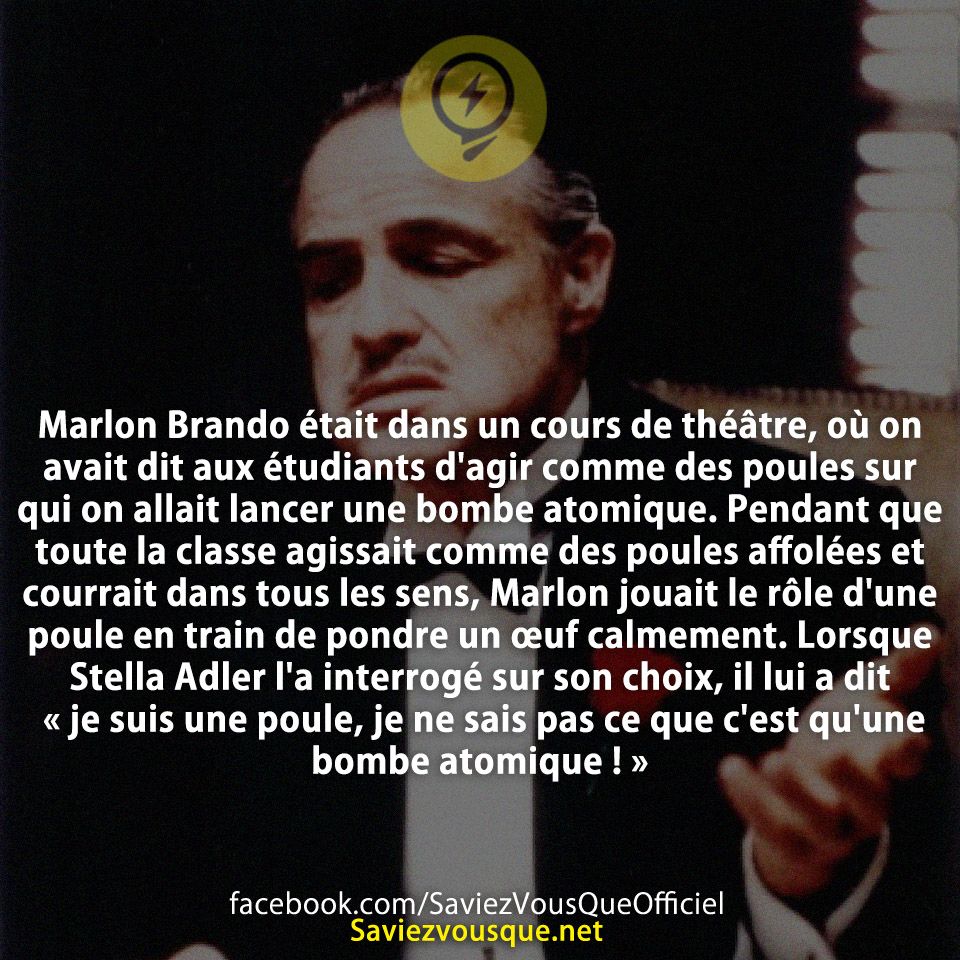 Marlon Brando était dans un cours de théâtre, où on avait dit aux étudiants d&#039;agir comme des poules sur qui on allait lancer une bombe atomique. Pendant que toute la classe agissait comme des poules affolées et courrait dans tous les sens, Marlon jouait le rôle d&#039;une poule en train de pondre un œuf calmement. Lorsque Stella Adler l&#039;a interrogé sur son choix, il lui a dit « je suis une poule, je ne sais pas ce que c&#039;est qu&#039;une bombe atomique ! »