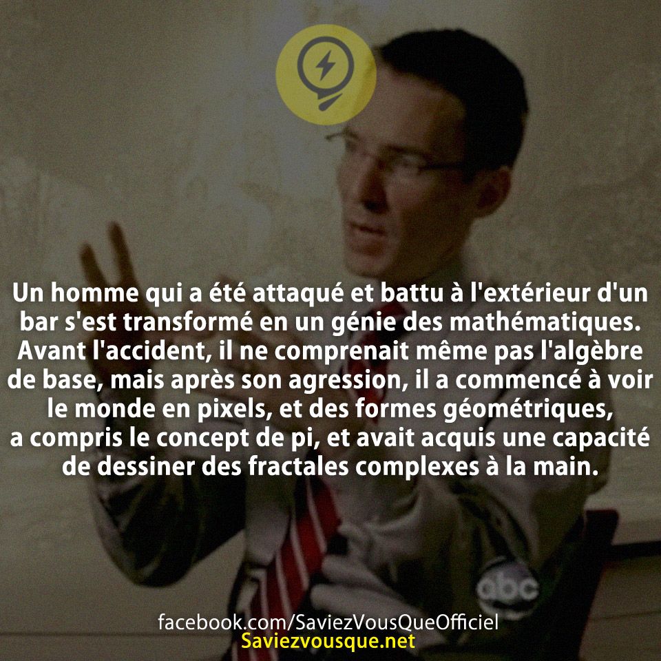 Un homme qui a été attaqué et battu à l&#039;extérieur d&#039;un bar s&#039;est transformé en un génie des mathématiques. Avant l&#039;accident, il ne comprenait même pas l&#039;algèbre de base, mais après son agression, il a commencé à voir le monde en pixels, et des formes géométriques, a compris le concept de pi, et avait acquis une capacité de dessiner des fractales complexes à la main.