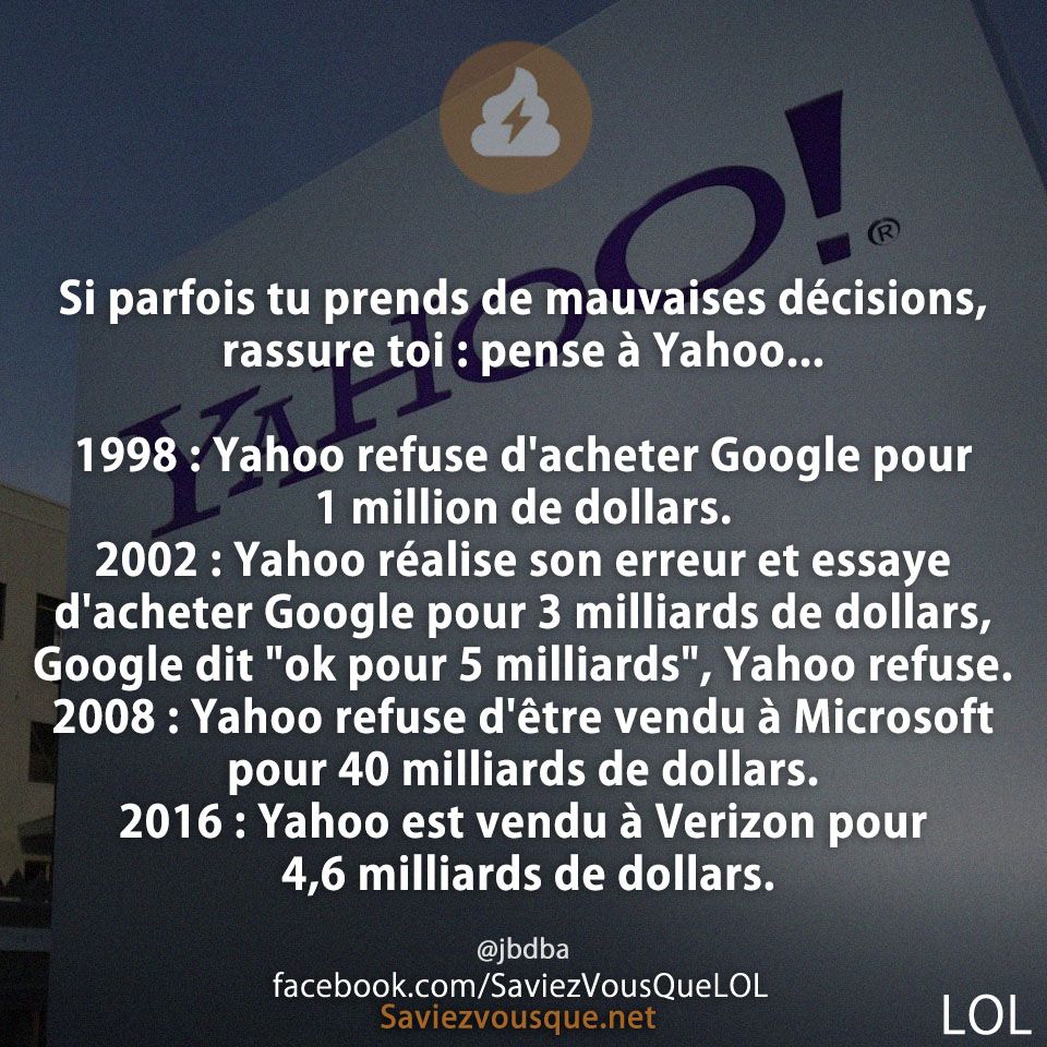 Si parfois tu prends de mauvaises décisions, rassure toi : pense à Yahoo... 1998 : Yahoo refuse d&#039;acheter Google pour 1 million de dollars. 2002 : Yahoo réalise son erreur et essaye d&#039;acheter Google pour 3 milliards de dollars, Google dit &quot;ok pour 5 milliards&quot;, Yahoo refuse. 2008 : Yahoo refuse d&#039;être vendu à Microsoft pour 40 milliards de dollars. 2016 : Yahoo est vendu à Verizon pour 4,6 milliards de dollars.