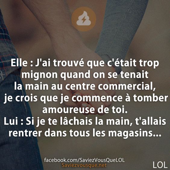 Elle : J&#039;ai trouvé que c&#039;était trop mignon quand on se tenait la main au centre commercial, je crois que je commence à tomber amoureuse de toi. Lui : Si je te lâchais la main, t&#039;allais rentrer dans tous les magasins...