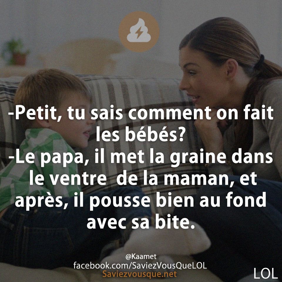 -Petit, tu sais comment on fait les bébés? -Le papa, il met la graine dans le ventre  de la maman, et après, il pousse bien au fond avec sa bite.
