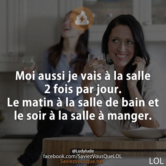 Moi aussi je vais à la salle 2 fois par jour. Le matin à la salle de bain et le soir à la salle à manger.