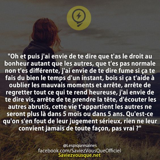&quot;Oh et puis j&#039;ai envie de te dire que t&#039;as le droit au bonheur autant que les autres, que t&#039;es pas normale non t&#039;es différente, j&#039;ai envie de te dire fume si ça te fais du bien le temps d&#039;un instant, bois si ça t&#039;aide à oublier les mauvais moments et arrête, arrête de regretter tout ce qui te rend heureuse, j&#039;ai envie de te dire vis, arrête de te prendre la tête, d&#039;écouter les autres abrutis, cette vie t&#039;appartient les autres ne seront plus là dans 5 mois ou dans 5 ans. Qu&#039;est-ce qu&#039;on s&#039;en fout de leur jugement sérieux, rien ne leur convient jamais de toute façon, pas vrai ?&quot;