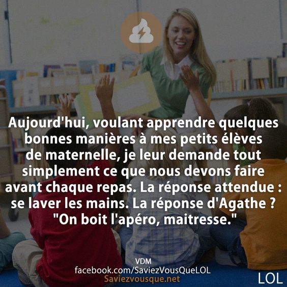 Aujourd&#039;hui, voulant apprendre quelques bonnes manières à mes petits élèves de maternelle, je leur demande tout simplement ce que nous devons faire avant chaque repas. La réponse attendue : se laver les mains. La réponse d&#039;Agathe ? &quot;On boit l&#039;apéro, maitresse.&quot;