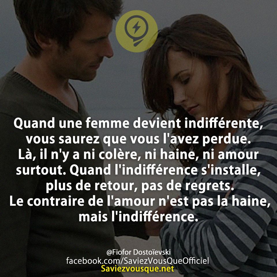 Quand une femme devient indifférente, vous saurez que vous l&#039;avez perdue. Là, il n&#039;y a ni colère, ni haine, ni amour surtout. Quand l&#039;indifférence s&#039;installe, plus de retour, pas de regrets. Le contraire de l&#039;amour n&#039;est pas la haine, mais l&#039;indifférence.