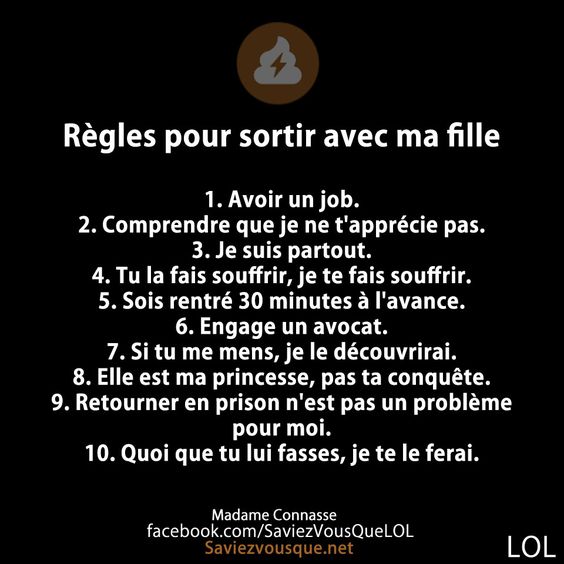 Règles pour sortir avec ma fille  1. Avoir un job. 2. Comprendre que je ne t&#039;apprécie pas. 3. Je suis partout. 4. Tu la fais souffrir, je te fais souffrir. 5. Sois rentré 30 minutes à l&#039;avance. 6. Engage un avocat. 7. Si tu me mens, je le découvrirai. 8. Elle est ma princesse, pas ta conquête. 9. Retourner en prison n&#039;est pas un problème pour moi. 10. Quoi que tu lui fasses, je te le ferai.