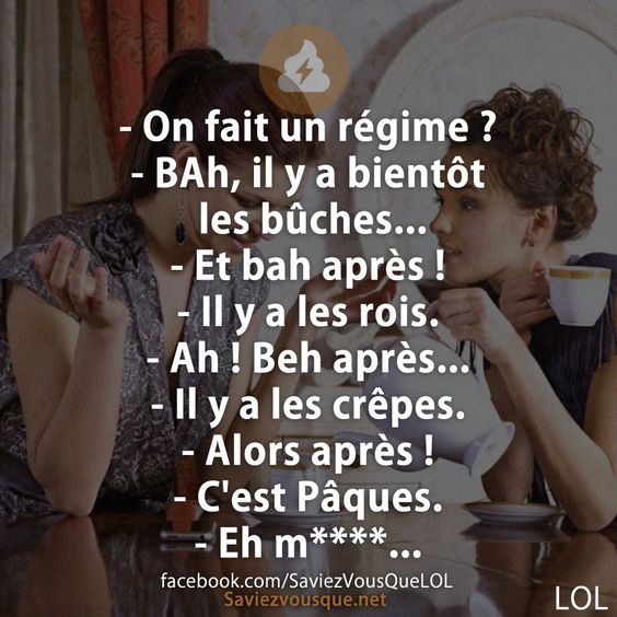 - On fait un régime ? - BAh, il y a bientôt les bûches... - Et bah après !  - Il y a les rois. - Ah ! Beh après... - Il y a les crêpes. - Alors après !  - C&#039;est Pâques. - Eh m****...