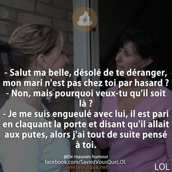 - Salut ma belle, désolé de te déranger, mon mari n&#039;est pas chez toi par hasard ? - Non, mais pourquoi veux-tu qu&#039;il soit là ? - Je me suis engueulé avec lui, il est pari en claquant la porte et disant qu&#039;il allait aux putes, alors j&#039;ai tout de suite pensé à toi.