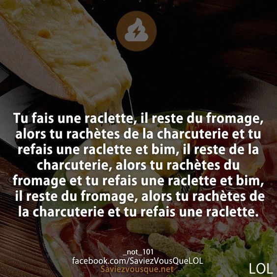 Tu fais une raclette, il reste du fromage, alors tu rachètes de la charcuterie et tu refais une raclette et bim, il reste de la charcuterie, alors tu rachètes du fromage et tu refais une raclette et bim, il reste du fromage, alors tu rachètes de la charcuterie et tu refais une raclette.