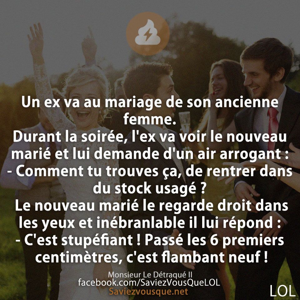 Un ex va au mariage de son ancienne femme. Durant la soirée, l&#039;ex va voir le nouveau marié et lui demande d&#039;un air arrogant :  - Comment tu trouves ça, de rentrer dans du stock usagé ?  Le nouveau marié le regarde droit dans les yeux et inébranlable il lui répond :  - C&#039;est stupéfiant ! Passé les 6 premiers centimètres, c&#039;est flambant neuf !