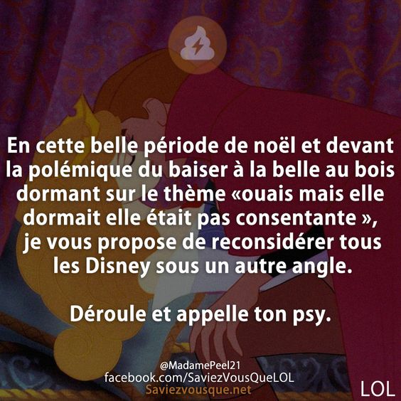 En cette belle période de noël et devant la polémique du baiser à la belle au bois dormant sur le thème «ouais mais elle dormait elle était pas consentante », je vous propose de reconsidérer tous les Disney sous un autre angle.  Déroule et appelle ton psy.