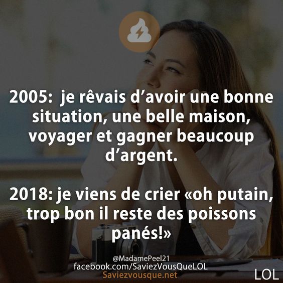 2005:  je rêvais d’avoir une bonne situation, une belle maison, voyager et gagner beaucoup d’argent.  2018: je viens de crier «oh putain, trop bon il reste des poissons panés!»