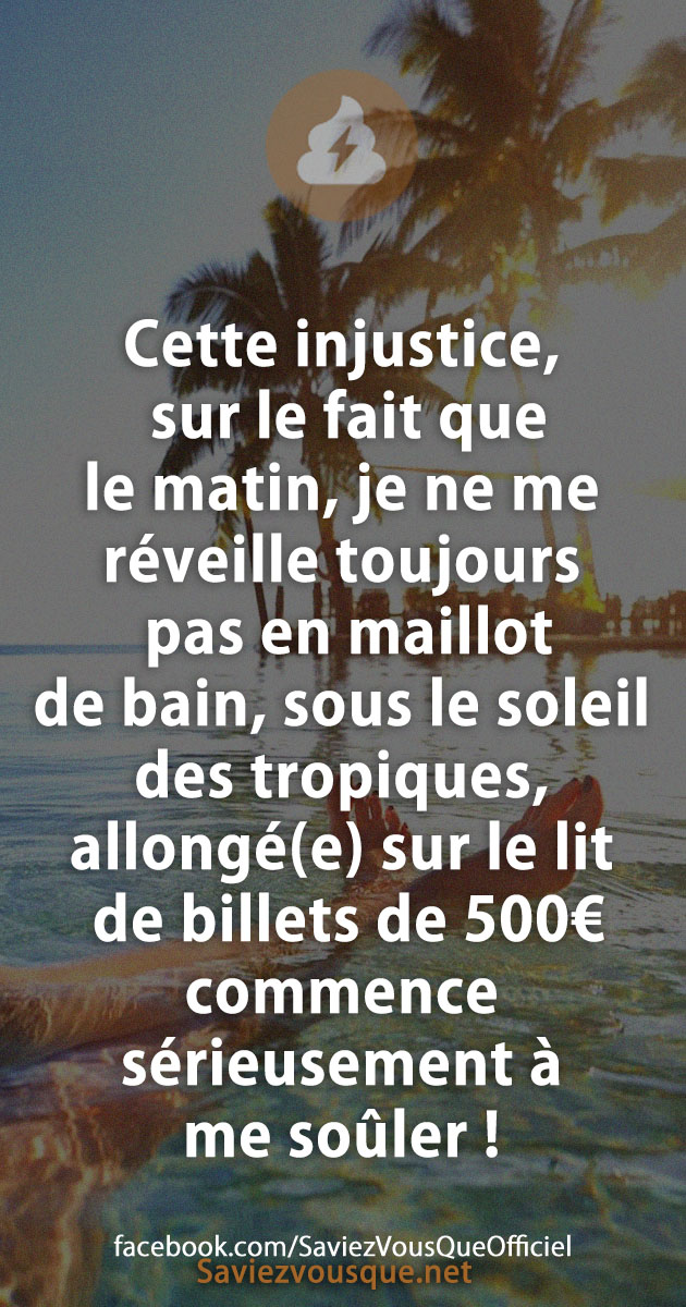 Cette injustice, sur le fait que le matin, je ne me réveille toujours pas en maillot de bain, sous le soleil des tropiques, allongé(e) sur le lit de billets de 500€ commence sérieusement à me soûler !