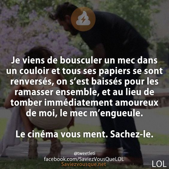 Je viens de bousculer un mec dans un couloir et tous ses papiers se sont renversés, on s’est baissés pour les ramasser ensemble, et au lieu de tomber immédiatement amoureux de moi, le mec m’engueule.  Le cinéma vous ment. Sachez-le.