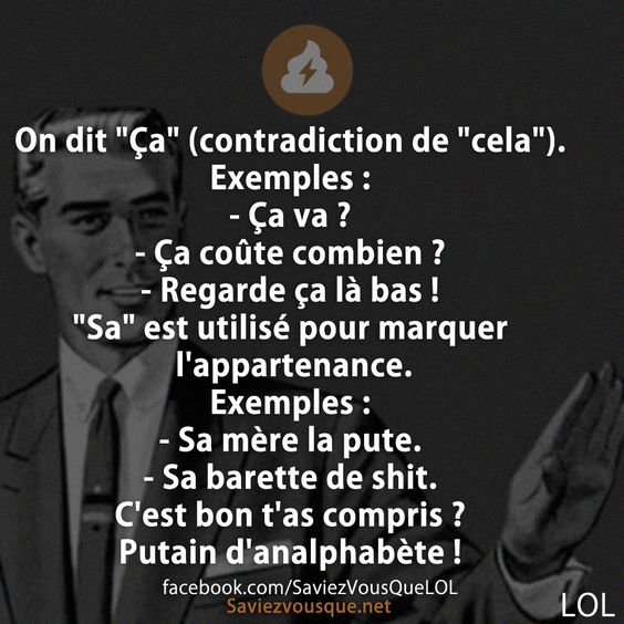 On dit &quot;Ça&quot; (contradiction de &quot;cela&quot;). Exemples :  - Ça va ? - Ça coûte combien ? - Regarde ça là bas !  &quot;Sa&quot; est utilisé pour marquer l&#039;appartenance.  Exemples :  - Sa mère la pute. - Sa barette de shit.  C&#039;est bon t&#039;as compris ? Putain d&#039;analphabète !