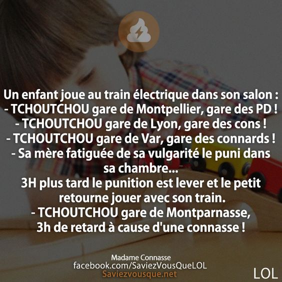 Un enfant joue au train électrique dans son salon :  - TCHOUTCHOU gare de Montpellier, gare des PD !  - TCHOUTCHOU gare de Lyon, gare des cons !   - TCHOUTCHOU gare de Var, gare des connards !  - Sa mère fatiguée de sa vulgarité le puni dans sa chambre... 3H plus tard le punition est lever et le petit retourne jouer avec son train. - TCHOUTCHOU gare de Montparnasse, 3h de retard à cause d&#039;une connasse !