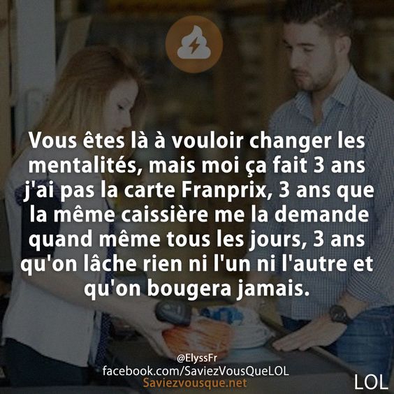 Vous êtes là à vouloir changer les mentalités, mais moi ça fait 3 ans j&#039;ai pas la carte Franprix, 3 ans que la même caissière me la demande quand même tous les jours, 3 ans qu&#039;on lâche rien ni l&#039;un ni l&#039;autre et qu&#039;on bougera jamais.