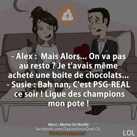 - Alex :  Mais Alors... On va pas au resto ? Je t&#039;avais même acheté une boite de chocolats... - Susie : Bah nan, C&#039;est PSG-REAL ce soir ! Ligue des champions mon pote !