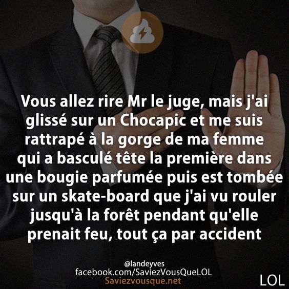 Vous allez rire Mr le juge, mais j&#039;ai glissé sur un Chocapic et me suis rattrapé à la gorge de ma femme qui a basculé tête la première dans une bougie parfumée puis est tombée sur un skate-board que j&#039;ai vu rouler jusqu&#039;à la forêt pendant qu&#039;elle prenait feu, tout ça par accident