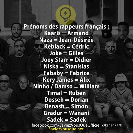 Prénoms des rappeurs français :  Kaaris = Armand  Naza = Jean-Désirée Keblack = Cédric Joke = Gilles  Joey Starr = Didier Niska = Stanislas Fababy = Fabrice Kery James = Alix Ninho / Damso = William Timal = Ruben Dosseh = Dorian Benash = Simon Gradur = Wanani Sadek = Sadek